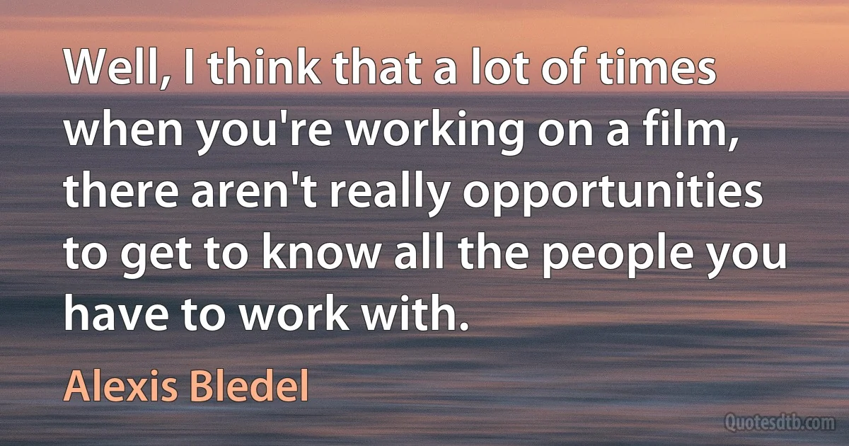 Well, I think that a lot of times when you're working on a film, there aren't really opportunities to get to know all the people you have to work with. (Alexis Bledel)