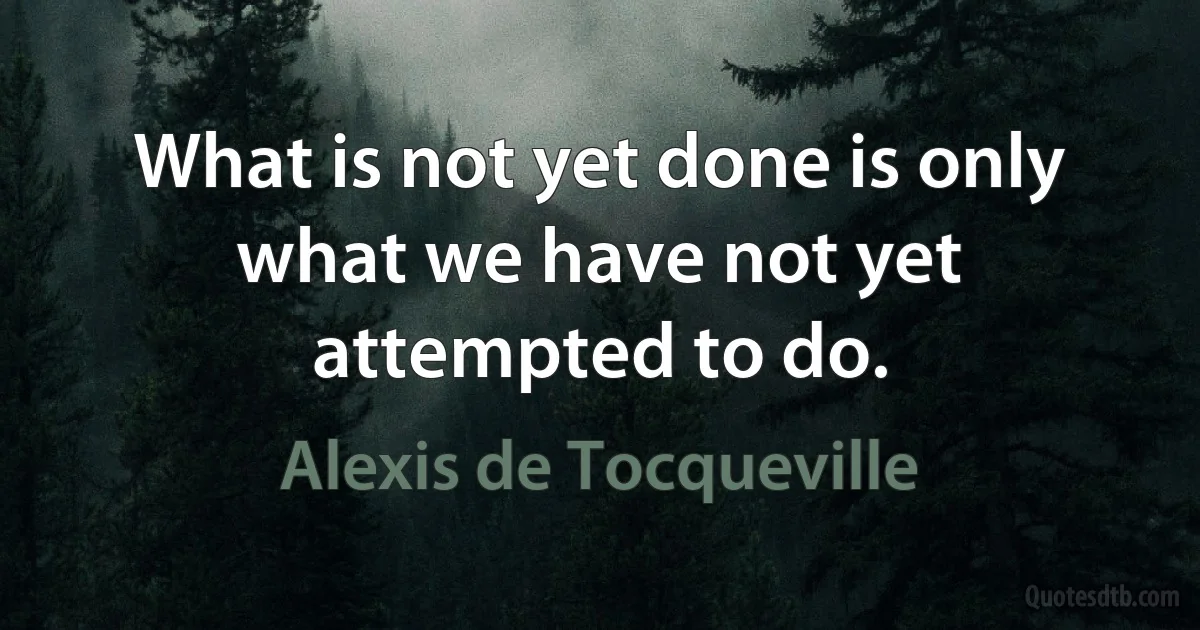 What is not yet done is only what we have not yet attempted to do. (Alexis de Tocqueville)