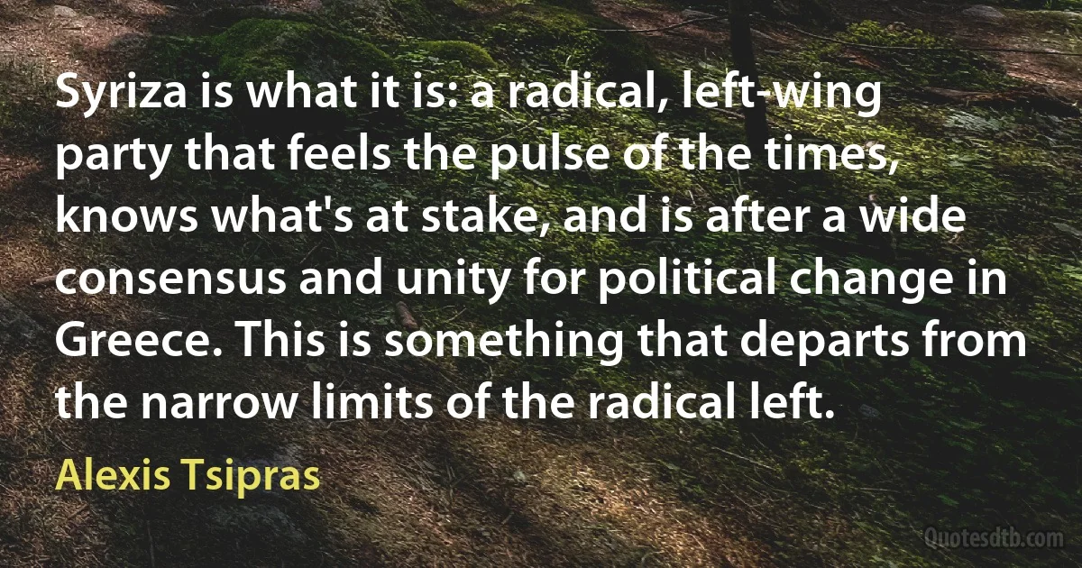 Syriza is what it is: a radical, left-wing party that feels the pulse of the times, knows what's at stake, and is after a wide consensus and unity for political change in Greece. This is something that departs from the narrow limits of the radical left. (Alexis Tsipras)