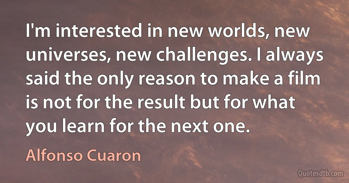 I'm interested in new worlds, new universes, new challenges. I always said the only reason to make a film is not for the result but for what you learn for the next one. (Alfonso Cuaron)