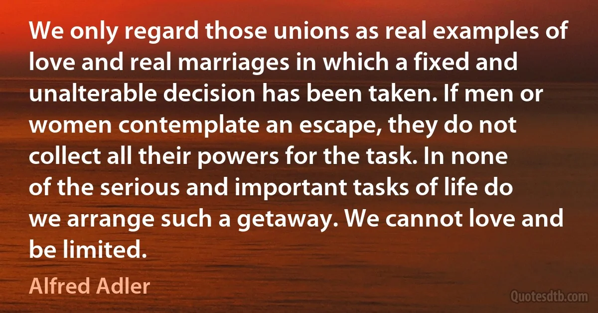 We only regard those unions as real examples of love and real marriages in which a fixed and unalterable decision has been taken. If men or women contemplate an escape, they do not collect all their powers for the task. In none of the serious and important tasks of life do we arrange such a getaway. We cannot love and be limited. (Alfred Adler)