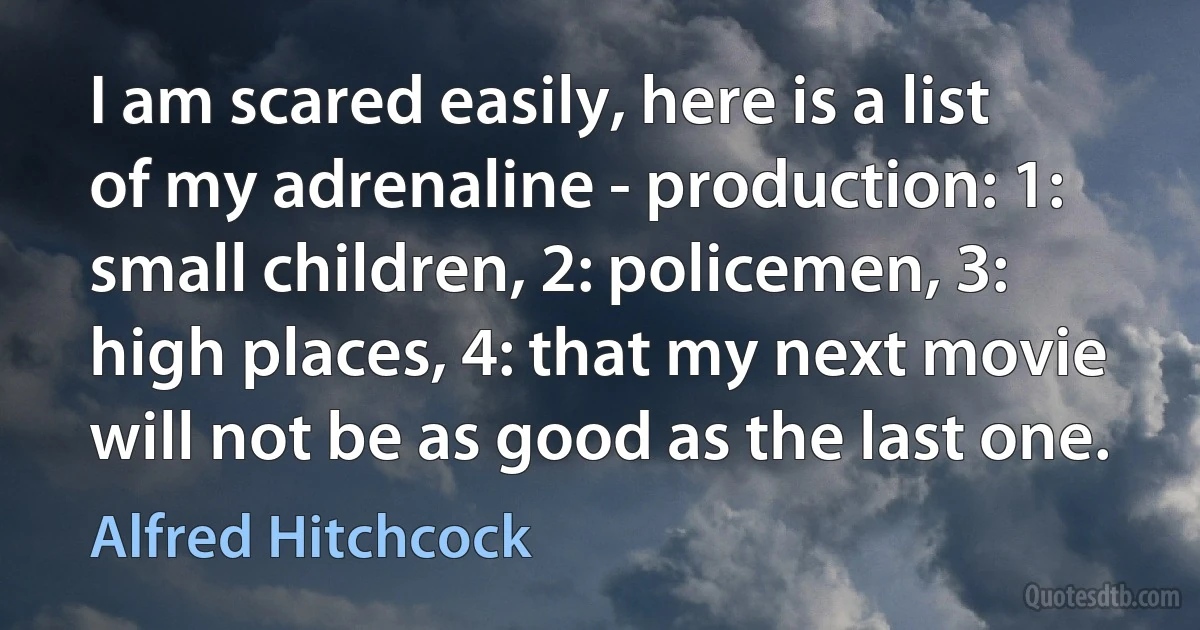 I am scared easily, here is a list of my adrenaline - production: 1: small children, 2: policemen, 3: high places, 4: that my next movie will not be as good as the last one. (Alfred Hitchcock)