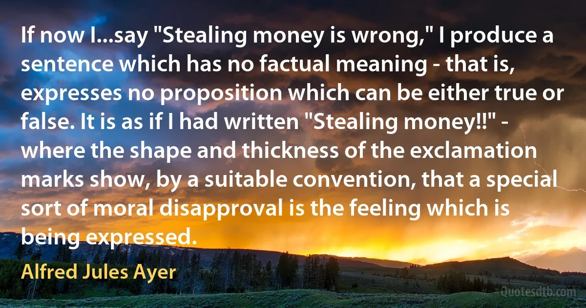 If now I...say "Stealing money is wrong," I produce a sentence which has no factual meaning - that is, expresses no proposition which can be either true or false. It is as if I had written "Stealing money!!" - where the shape and thickness of the exclamation marks show, by a suitable convention, that a special sort of moral disapproval is the feeling which is being expressed. (Alfred Jules Ayer)