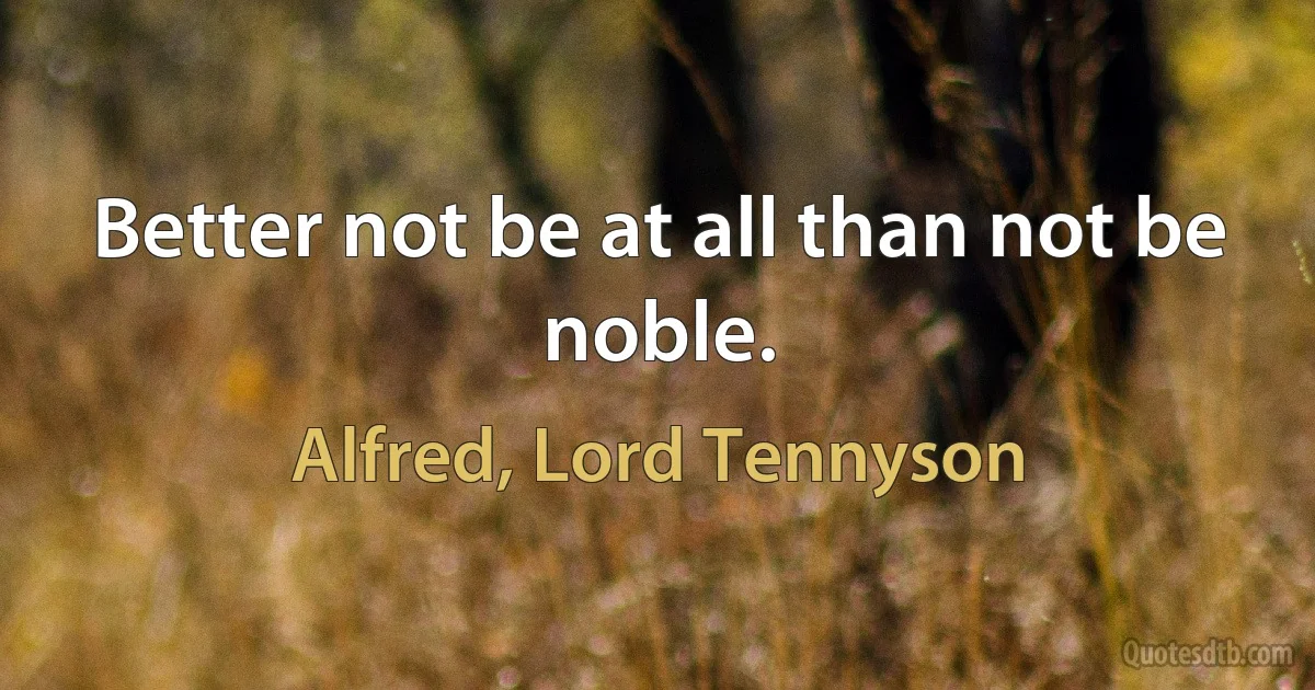 Better not be at all than not be noble. (Alfred, Lord Tennyson)