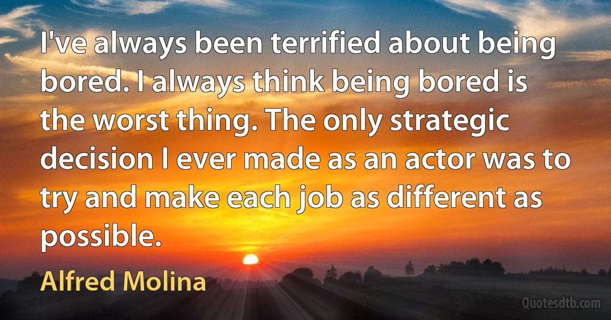 I've always been terrified about being bored. I always think being bored is the worst thing. The only strategic decision I ever made as an actor was to try and make each job as different as possible. (Alfred Molina)