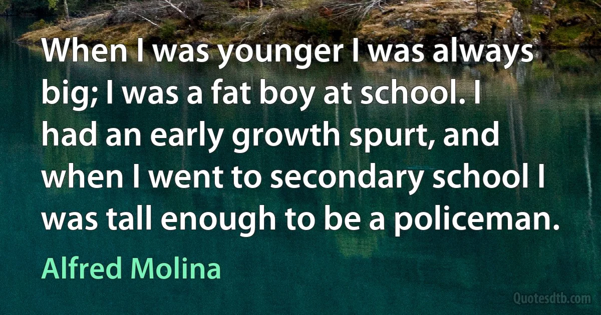 When I was younger I was always big; I was a fat boy at school. I had an early growth spurt, and when I went to secondary school I was tall enough to be a policeman. (Alfred Molina)