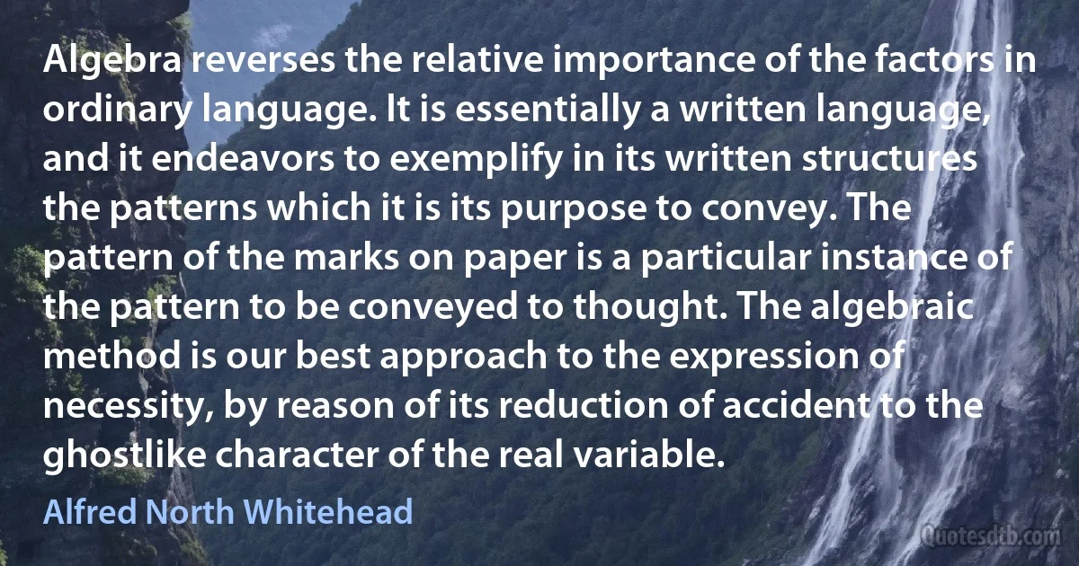 Algebra reverses the relative importance of the factors in ordinary language. It is essentially a written language, and it endeavors to exemplify in its written structures the patterns which it is its purpose to convey. The pattern of the marks on paper is a particular instance of the pattern to be conveyed to thought. The algebraic method is our best approach to the expression of necessity, by reason of its reduction of accident to the ghostlike character of the real variable. (Alfred North Whitehead)