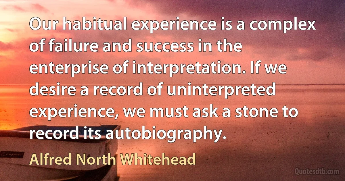 Our habitual experience is a complex of failure and success in the enterprise of interpretation. If we desire a record of uninterpreted experience, we must ask a stone to record its autobiography. (Alfred North Whitehead)