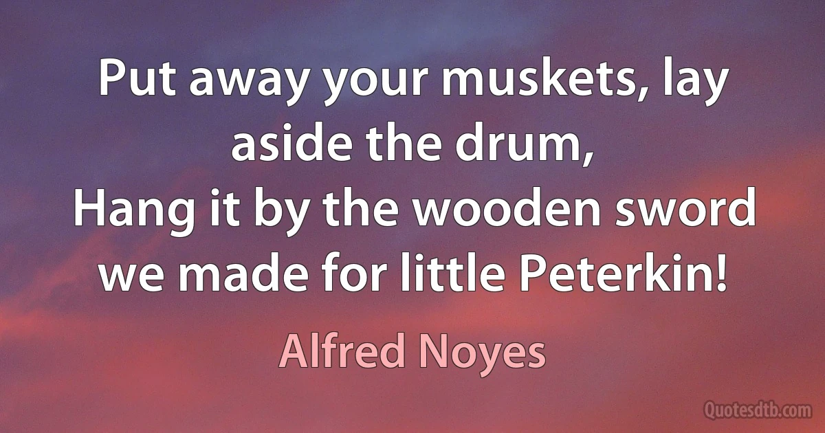 Put away your muskets, lay aside the drum,
Hang it by the wooden sword we made for little Peterkin! (Alfred Noyes)