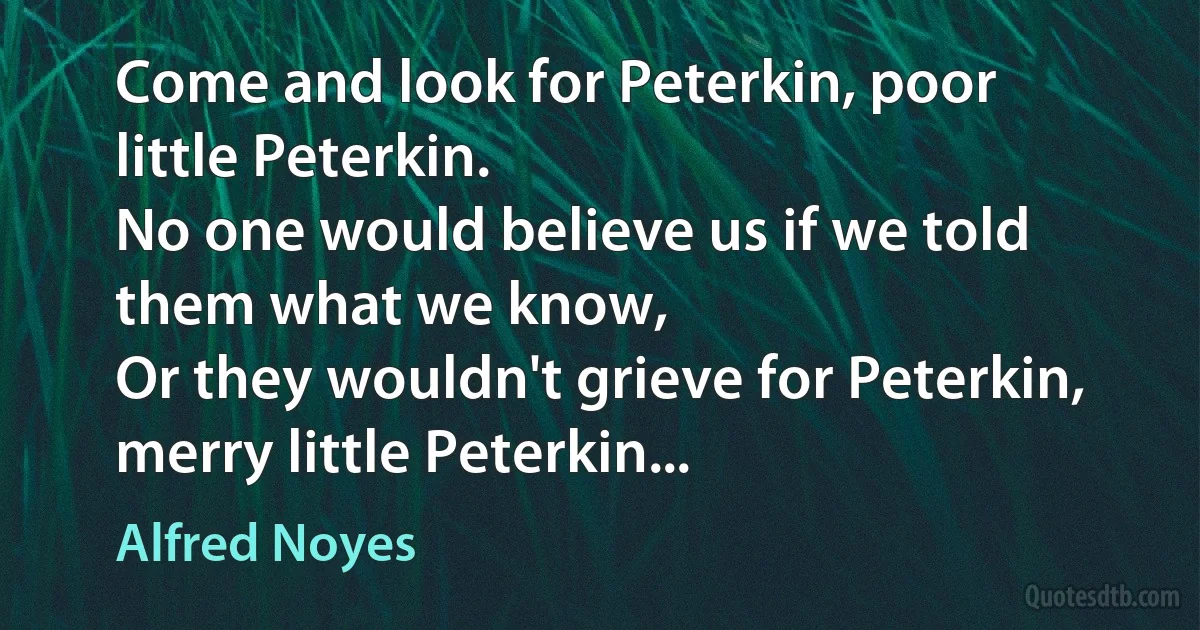 Come and look for Peterkin, poor little Peterkin.
No one would believe us if we told them what we know,
Or they wouldn't grieve for Peterkin, merry little Peterkin... (Alfred Noyes)