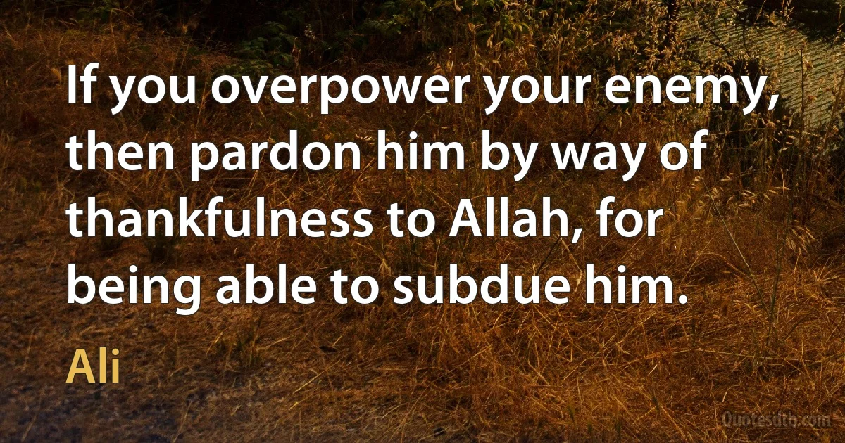 If you overpower your enemy, then pardon him by way of thankfulness to Allah, for being able to subdue him. (Ali)