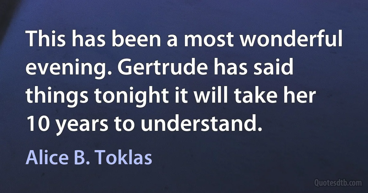 This has been a most wonderful evening. Gertrude has said things tonight it will take her 10 years to understand. (Alice B. Toklas)