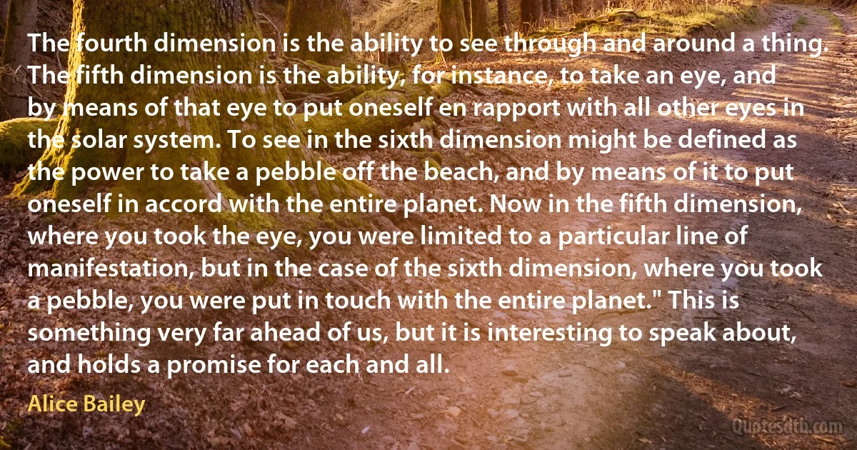 The fourth dimension is the ability to see through and around a thing. The fifth dimension is the ability, for instance, to take an eye, and by means of that eye to put oneself en rapport with all other eyes in the solar system. To see in the sixth dimension might be defined as the power to take a pebble off the beach, and by means of it to put oneself in accord with the entire planet. Now in the fifth dimension, where you took the eye, you were limited to a particular line of manifestation, but in the case of the sixth dimension, where you took a pebble, you were put in touch with the entire planet." This is something very far ahead of us, but it is interesting to speak about, and holds a promise for each and all. (Alice Bailey)