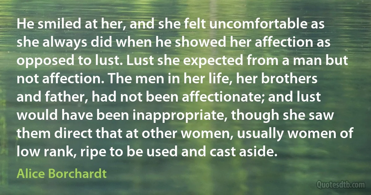 He smiled at her, and she felt uncomfortable as she always did when he showed her affection as opposed to lust. Lust she expected from a man but not affection. The men in her life, her brothers and father, had not been affectionate; and lust would have been inappropriate, though she saw them direct that at other women, usually women of low rank, ripe to be used and cast aside. (Alice Borchardt)