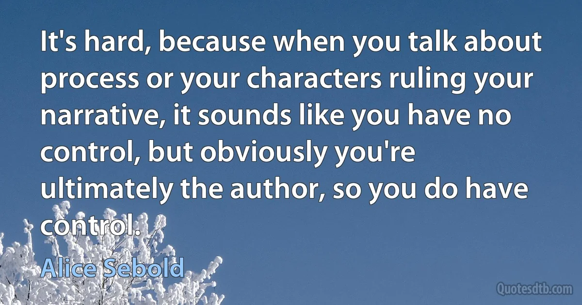 It's hard, because when you talk about process or your characters ruling your narrative, it sounds like you have no control, but obviously you're ultimately the author, so you do have control. (Alice Sebold)