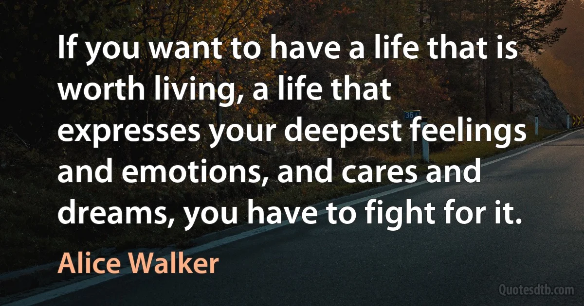 If you want to have a life that is worth living, a life that expresses your deepest feelings and emotions, and cares and dreams, you have to fight for it. (Alice Walker)