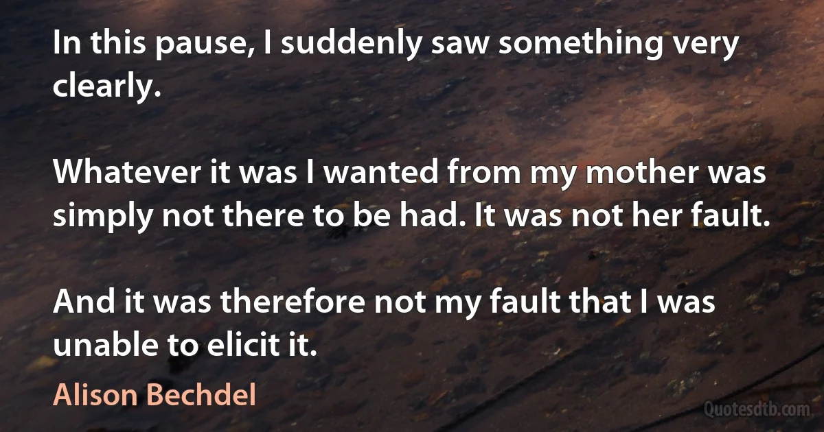 In this pause, I suddenly saw something very clearly.

Whatever it was I wanted from my mother was simply not there to be had. It was not her fault.

And it was therefore not my fault that I was unable to elicit it. (Alison Bechdel)