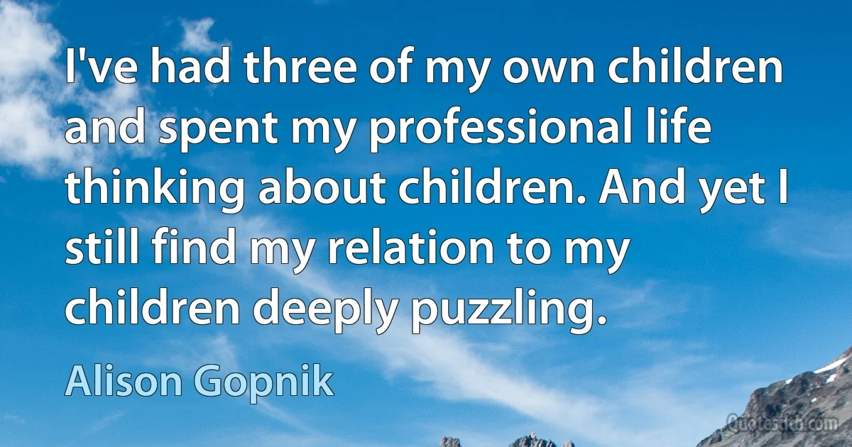 I've had three of my own children and spent my professional life thinking about children. And yet I still find my relation to my children deeply puzzling. (Alison Gopnik)