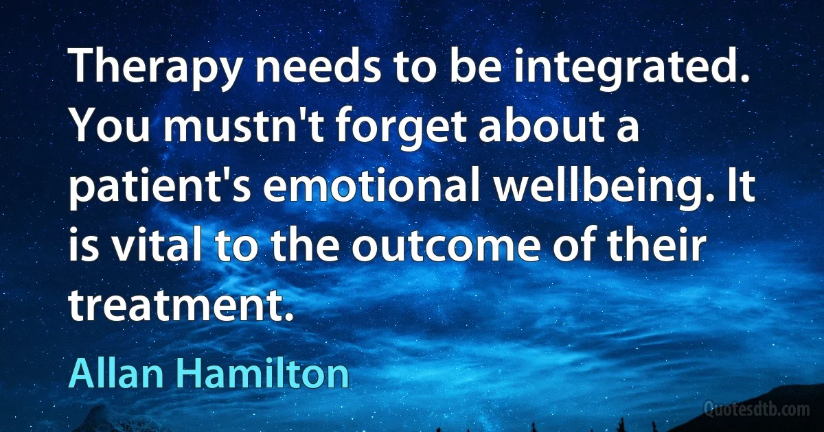 Therapy needs to be integrated. You mustn't forget about a patient's emotional wellbeing. It is vital to the outcome of their treatment. (Allan Hamilton)