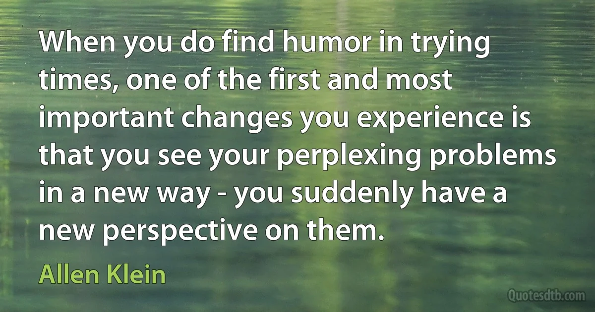 When you do find humor in trying times, one of the first and most important changes you experience is that you see your perplexing problems in a new way - you suddenly have a new perspective on them. (Allen Klein)