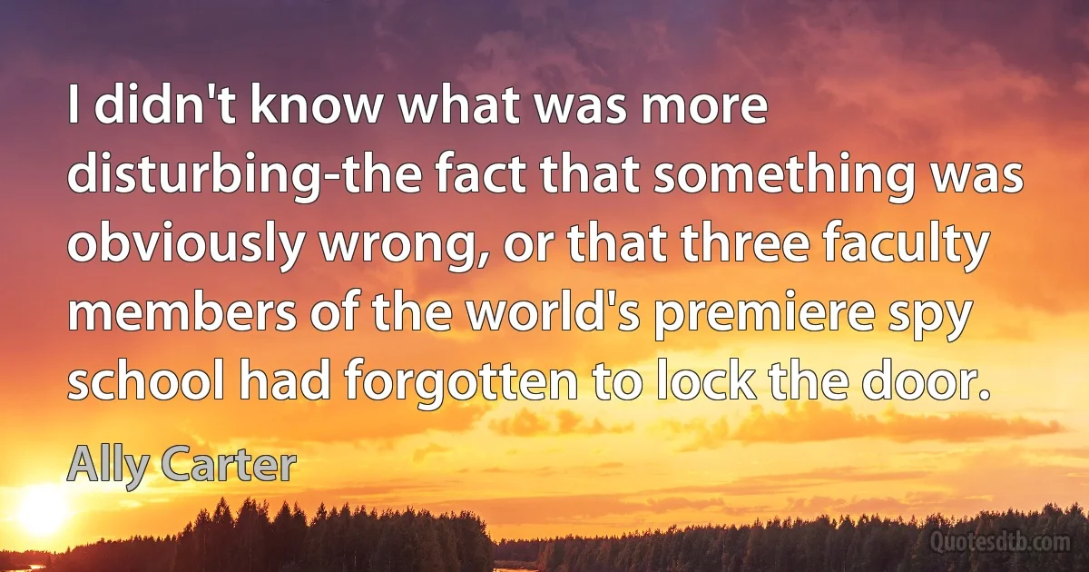 I didn't know what was more disturbing-the fact that something was obviously wrong, or that three faculty members of the world's premiere spy school had forgotten to lock the door. (Ally Carter)