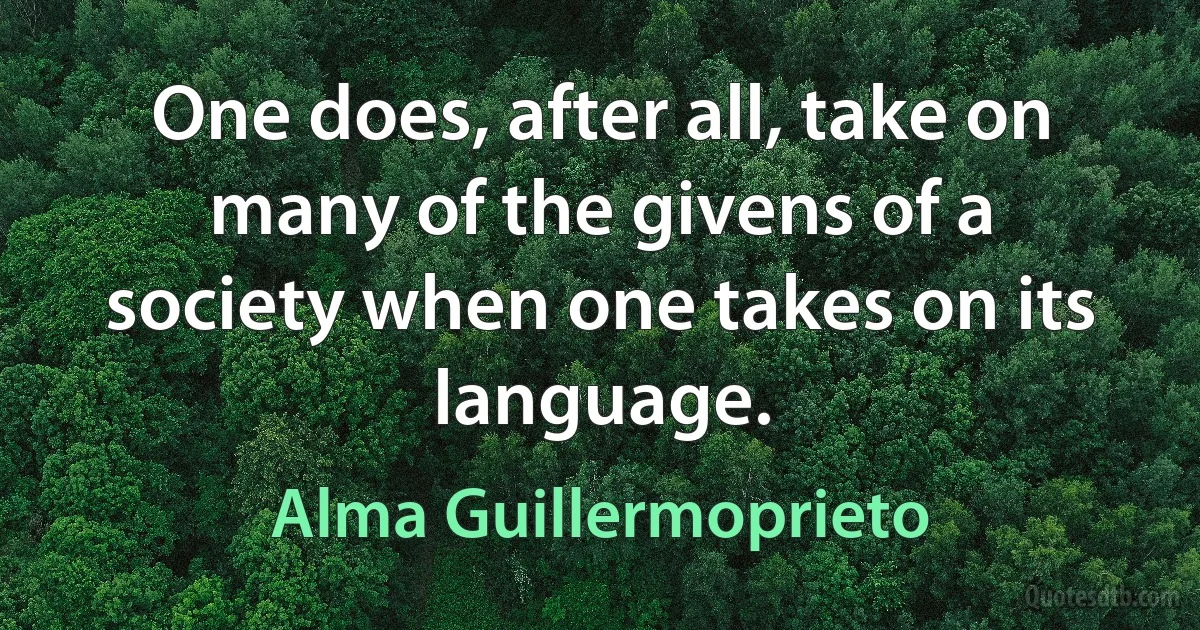 One does, after all, take on many of the givens of a society when one takes on its language. (Alma Guillermoprieto)