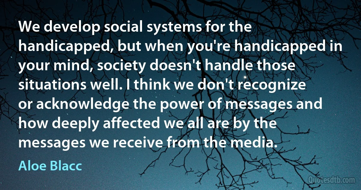 We develop social systems for the handicapped, but when you're handicapped in your mind, society doesn't handle those situations well. I think we don't recognize or acknowledge the power of messages and how deeply affected we all are by the messages we receive from the media. (Aloe Blacc)