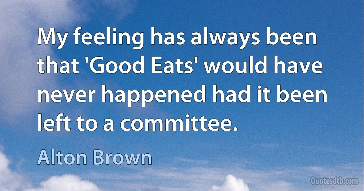 My feeling has always been that 'Good Eats' would have never happened had it been left to a committee. (Alton Brown)