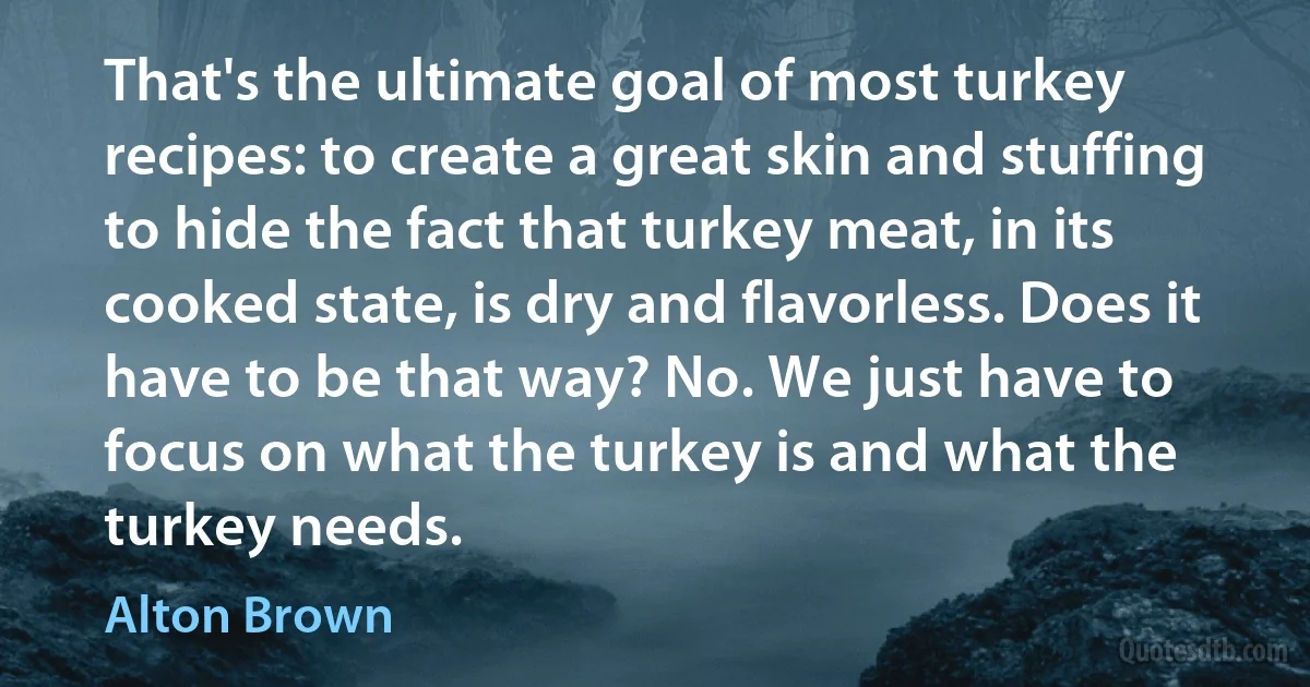 That's the ultimate goal of most turkey recipes: to create a great skin and stuffing to hide the fact that turkey meat, in its cooked state, is dry and flavorless. Does it have to be that way? No. We just have to focus on what the turkey is and what the turkey needs. (Alton Brown)