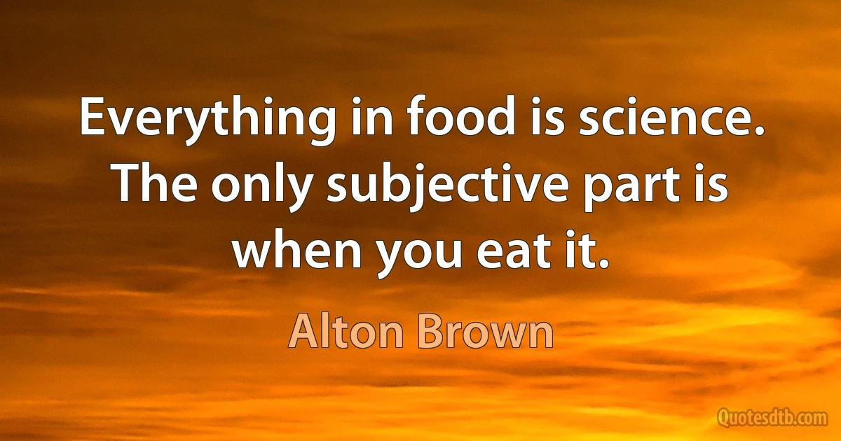 Everything in food is science. The only subjective part is when you eat it. (Alton Brown)