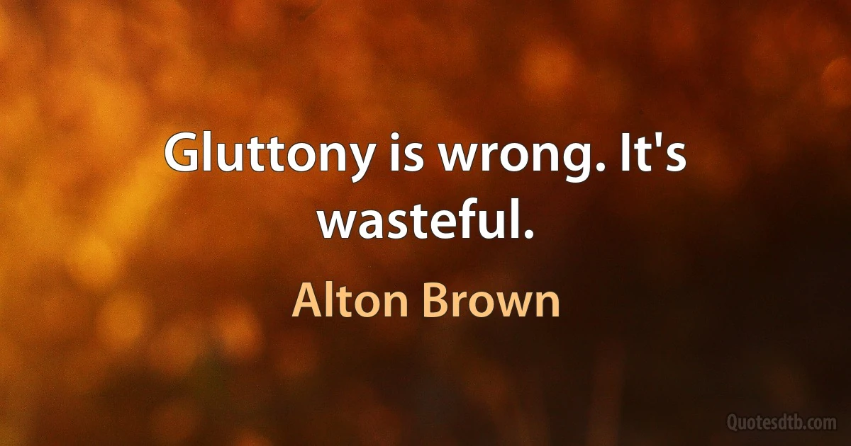 Gluttony is wrong. It's wasteful. (Alton Brown)