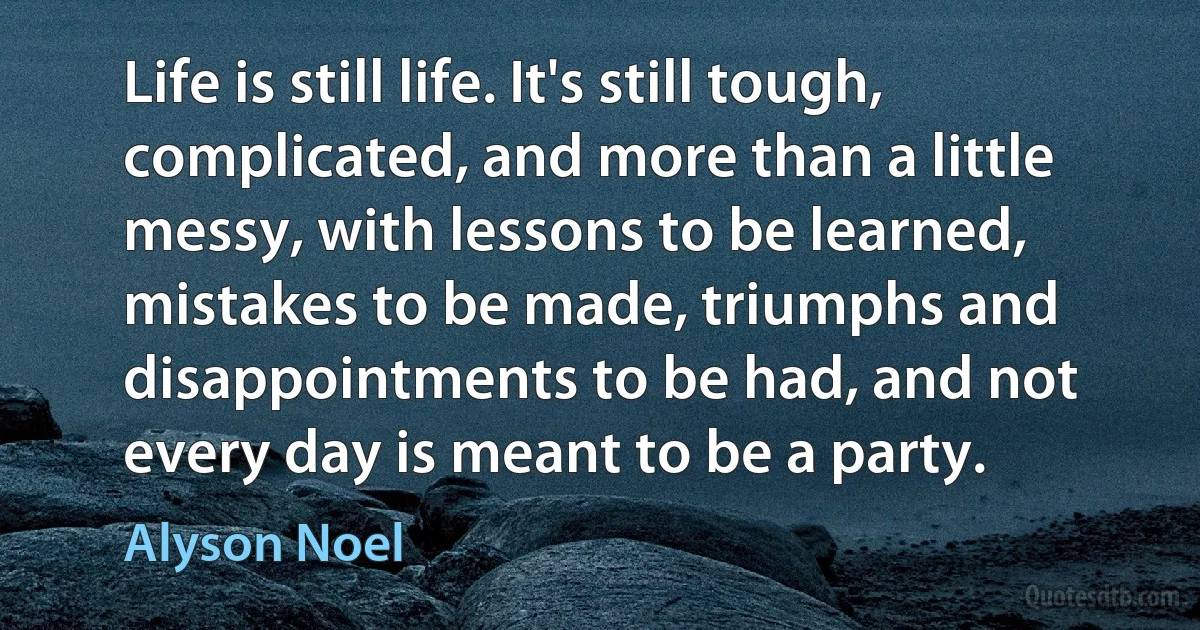 Life is still life. It's still tough, complicated, and more than a little messy, with lessons to be learned, mistakes to be made, triumphs and disappointments to be had, and not every day is meant to be a party. (Alyson Noel)