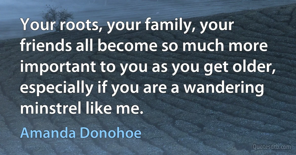 Your roots, your family, your friends all become so much more important to you as you get older, especially if you are a wandering minstrel like me. (Amanda Donohoe)