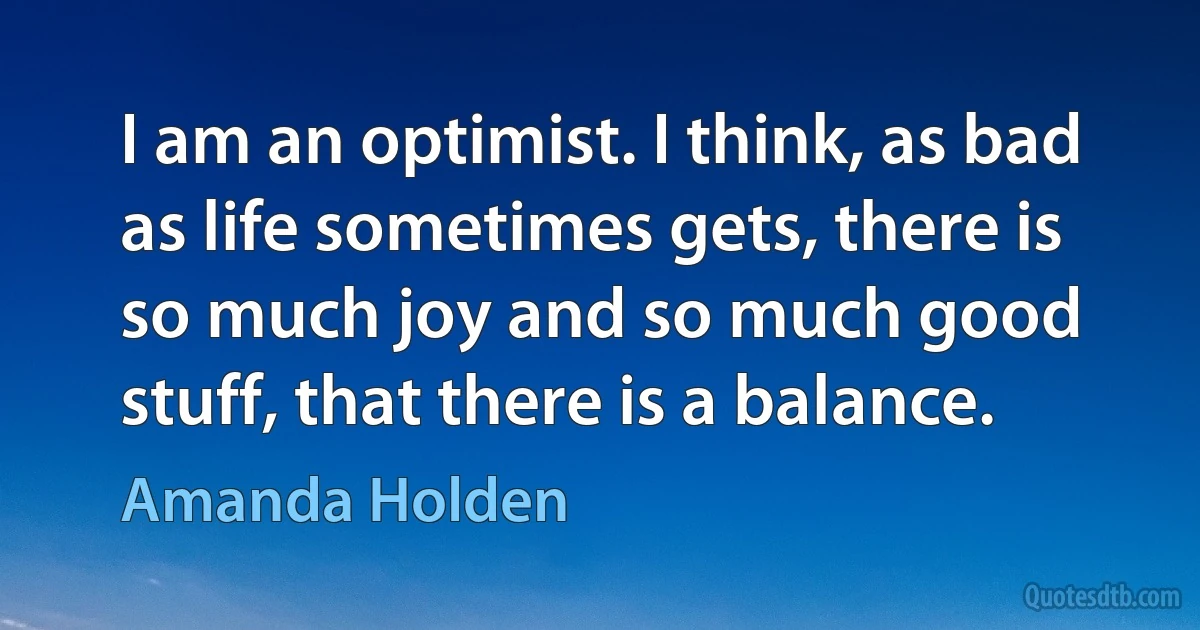 I am an optimist. I think, as bad as life sometimes gets, there is so much joy and so much good stuff, that there is a balance. (Amanda Holden)