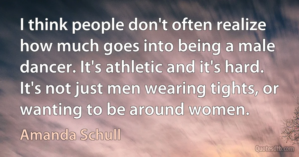 I think people don't often realize how much goes into being a male dancer. It's athletic and it's hard. It's not just men wearing tights, or wanting to be around women. (Amanda Schull)