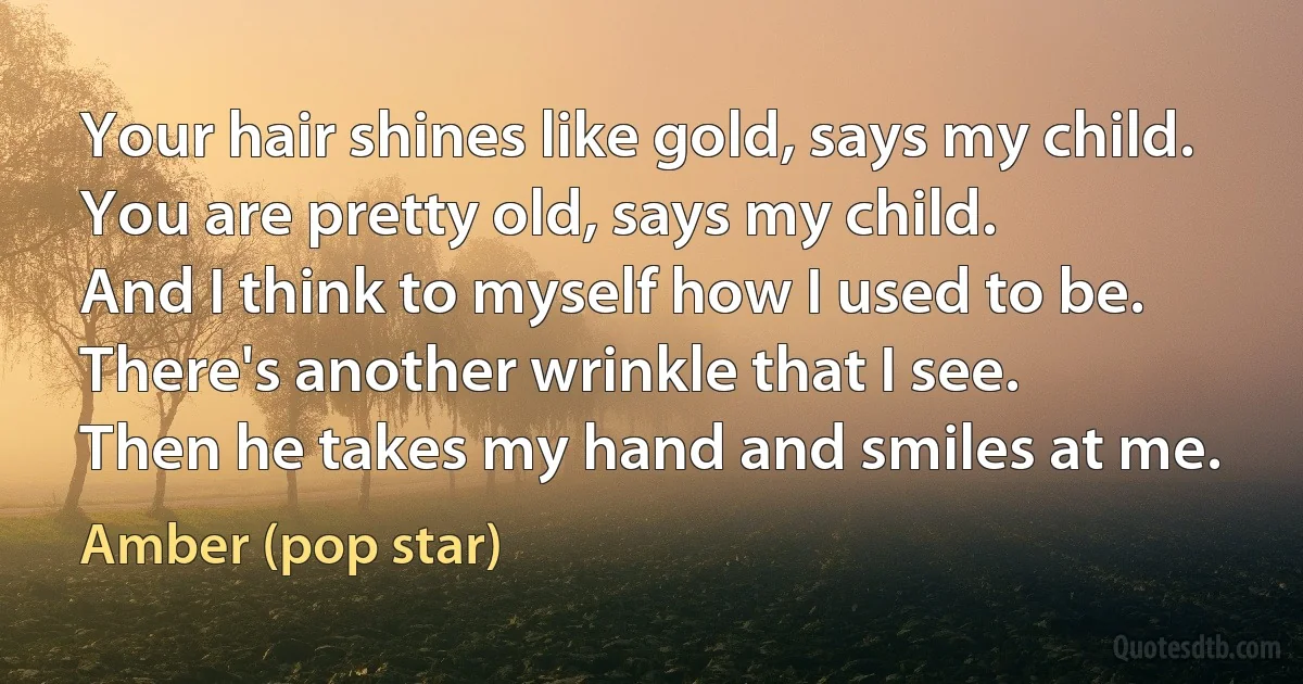 Your hair shines like gold, says my child.
You are pretty old, says my child.
And I think to myself how I used to be.
There's another wrinkle that I see.
Then he takes my hand and smiles at me. (Amber (pop star))