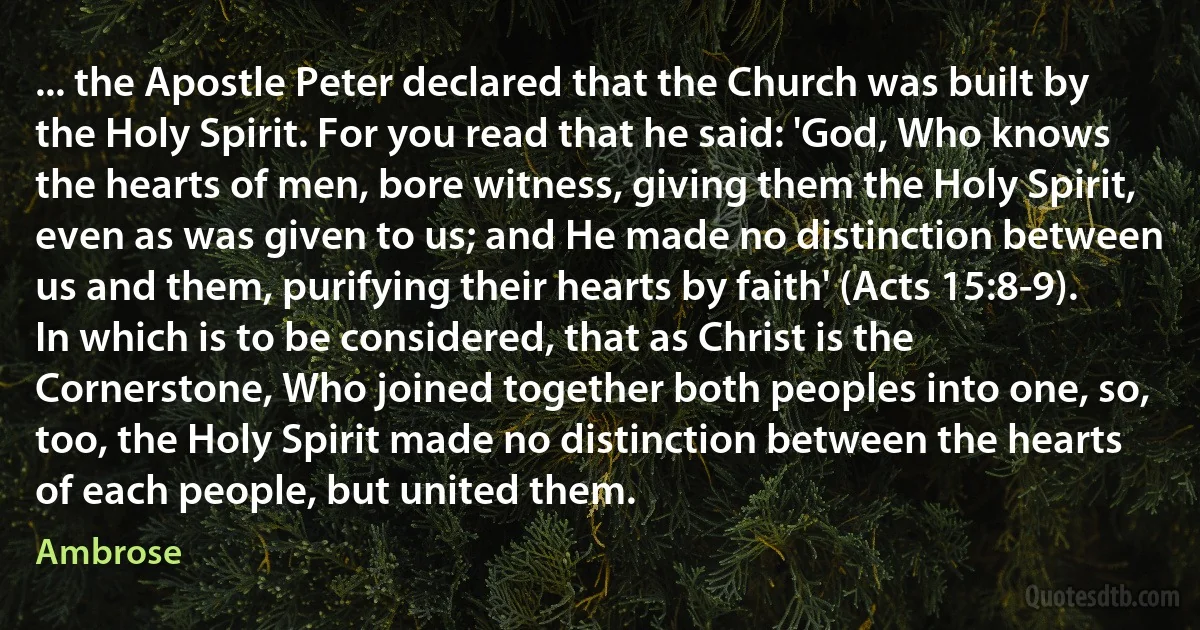 ... the Apostle Peter declared that the Church was built by the Holy Spirit. For you read that he said: 'God, Who knows the hearts of men, bore witness, giving them the Holy Spirit, even as was given to us; and He made no distinction between us and them, purifying their hearts by faith' (Acts 15:8-9). In which is to be considered, that as Christ is the Cornerstone, Who joined together both peoples into one, so, too, the Holy Spirit made no distinction between the hearts of each people, but united them. (Ambrose)