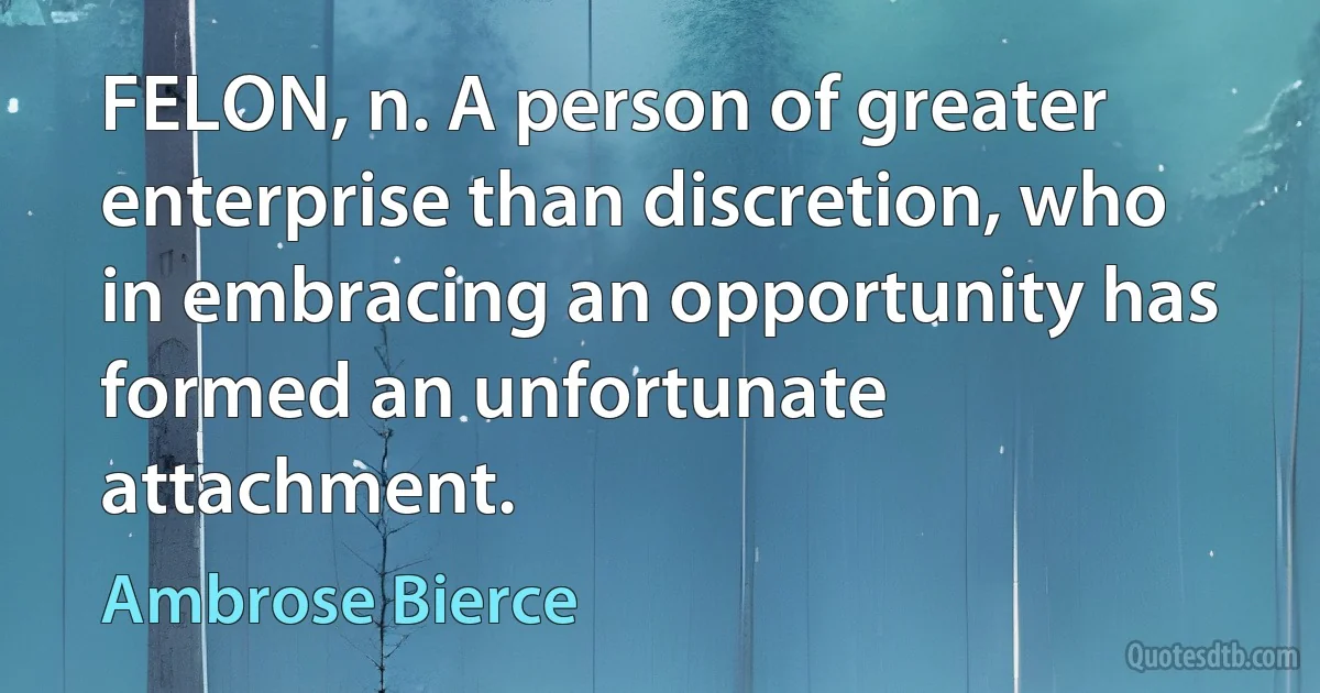 FELON, n. A person of greater enterprise than discretion, who in embracing an opportunity has formed an unfortunate attachment. (Ambrose Bierce)