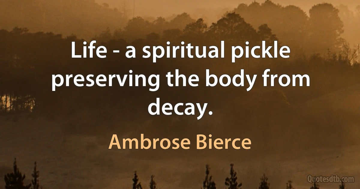 Life - a spiritual pickle preserving the body from decay. (Ambrose Bierce)