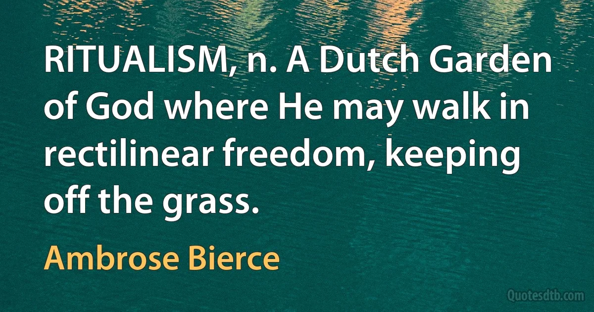 RITUALISM, n. A Dutch Garden of God where He may walk in rectilinear freedom, keeping off the grass. (Ambrose Bierce)