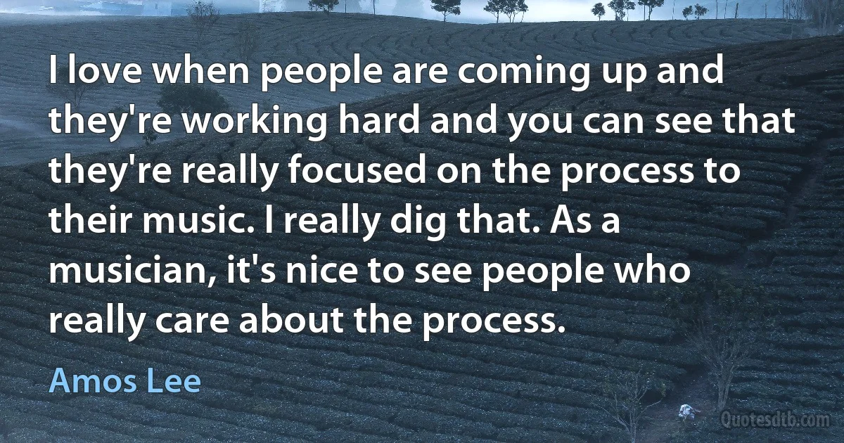 I love when people are coming up and they're working hard and you can see that they're really focused on the process to their music. I really dig that. As a musician, it's nice to see people who really care about the process. (Amos Lee)