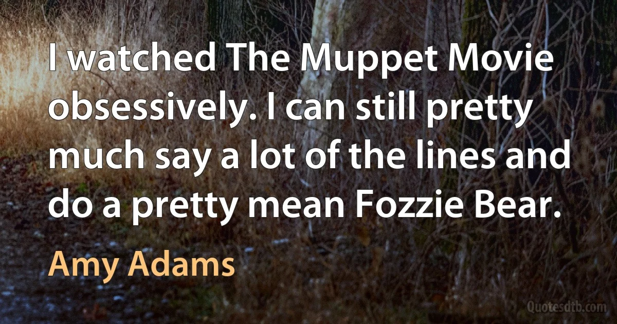 I watched The Muppet Movie obsessively. I can still pretty much say a lot of the lines and do a pretty mean Fozzie Bear. (Amy Adams)