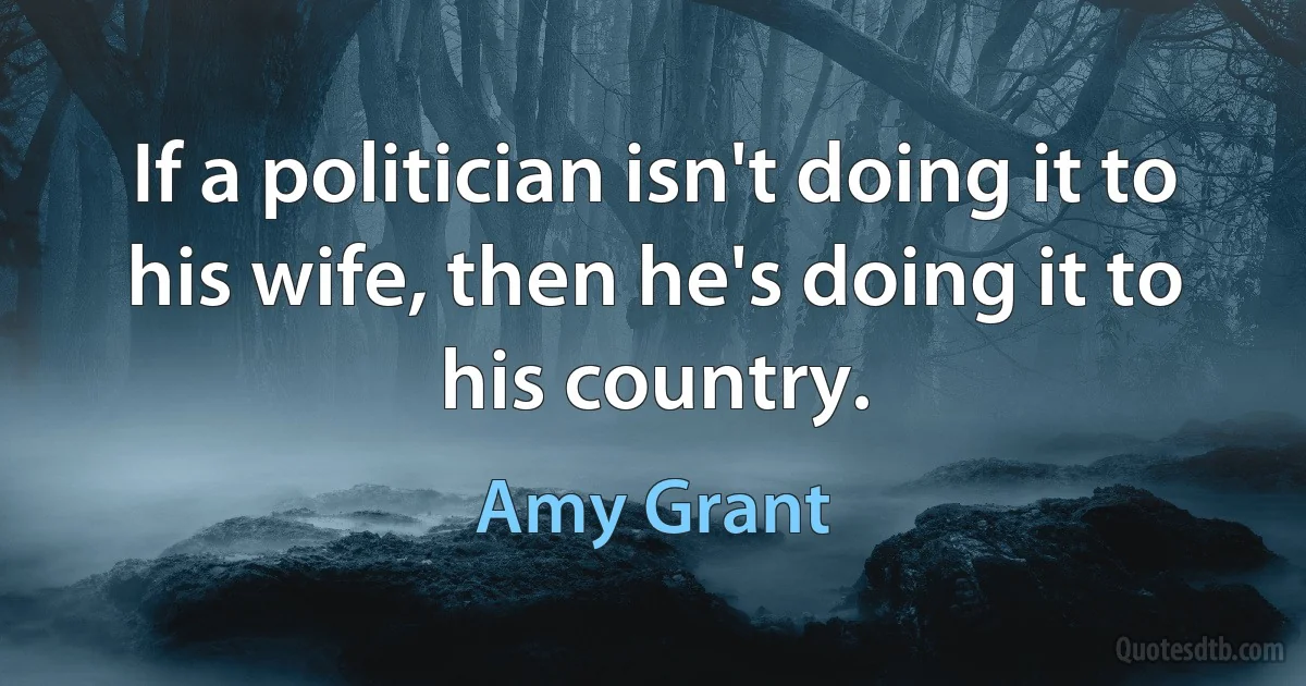 If a politician isn't doing it to his wife, then he's doing it to his country. (Amy Grant)