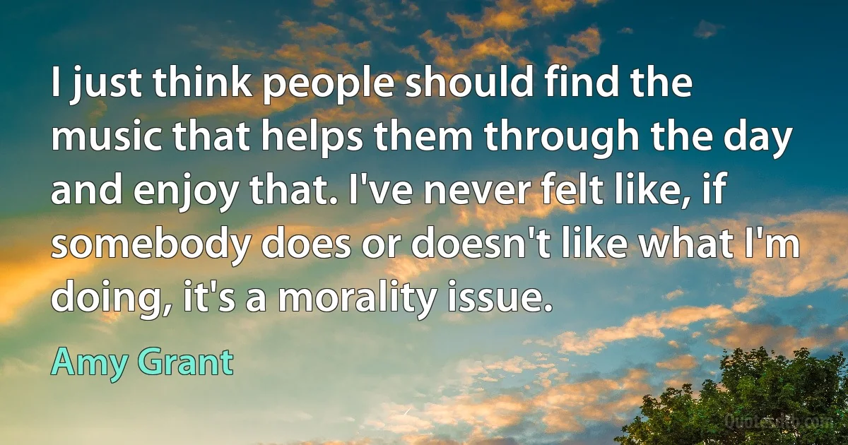 I just think people should find the music that helps them through the day and enjoy that. I've never felt like, if somebody does or doesn't like what I'm doing, it's a morality issue. (Amy Grant)