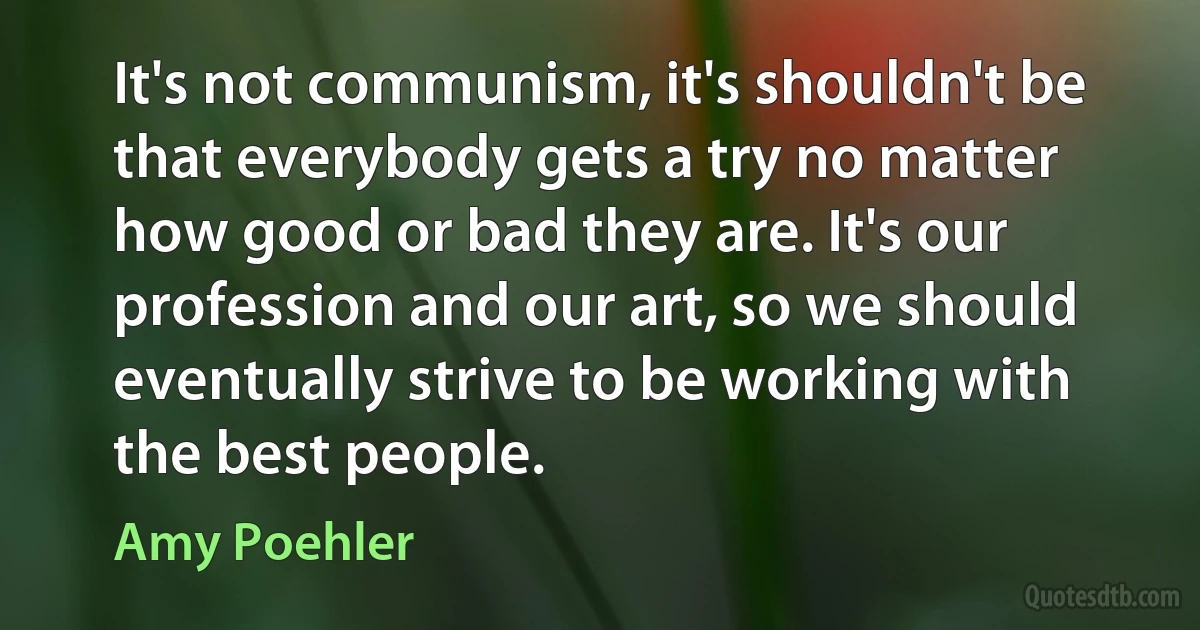 It's not communism, it's shouldn't be that everybody gets a try no matter how good or bad they are. It's our profession and our art, so we should eventually strive to be working with the best people. (Amy Poehler)