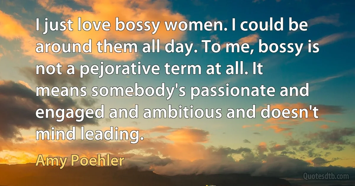 I just love bossy women. I could be around them all day. To me, bossy is not a pejorative term at all. It means somebody's passionate and engaged and ambitious and doesn't mind leading. (Amy Poehler)