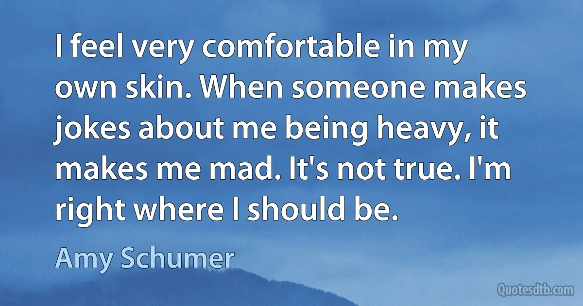 I feel very comfortable in my own skin. When someone makes jokes about me being heavy, it makes me mad. It's not true. I'm right where I should be. (Amy Schumer)