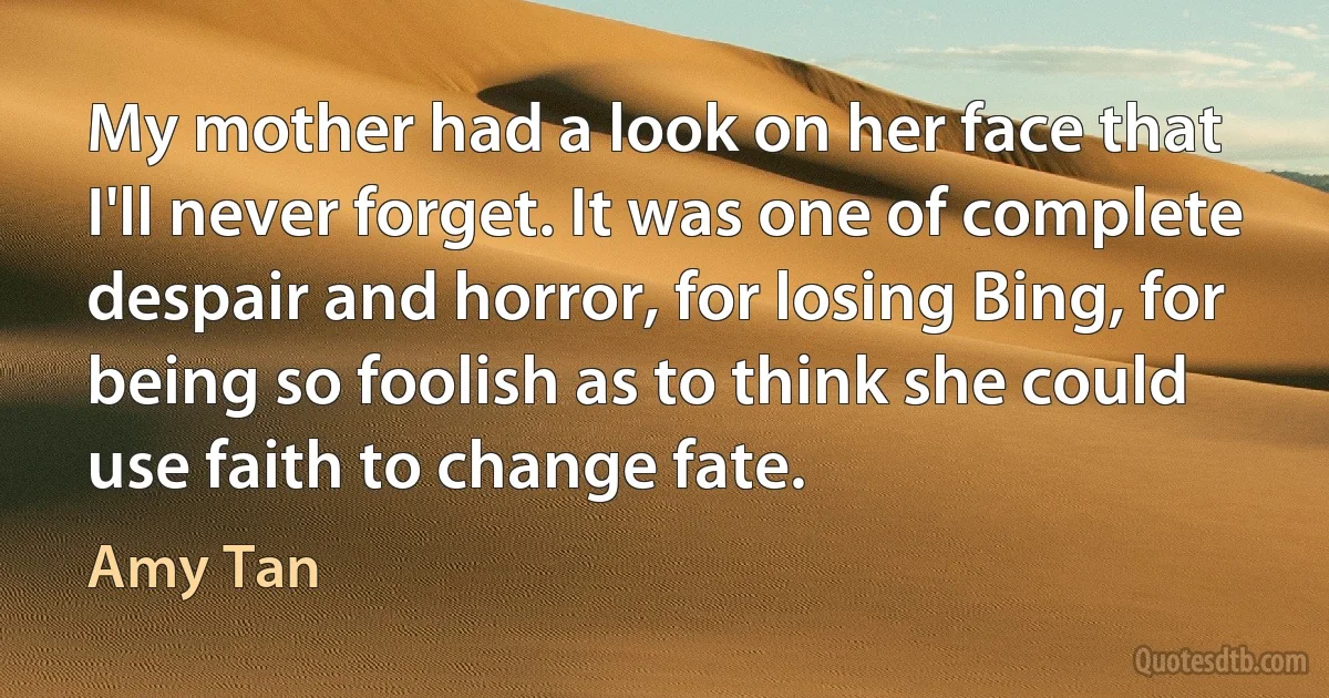 My mother had a look on her face that I'll never forget. It was one of complete despair and horror, for losing Bing, for being so foolish as to think she could use faith to change fate. (Amy Tan)