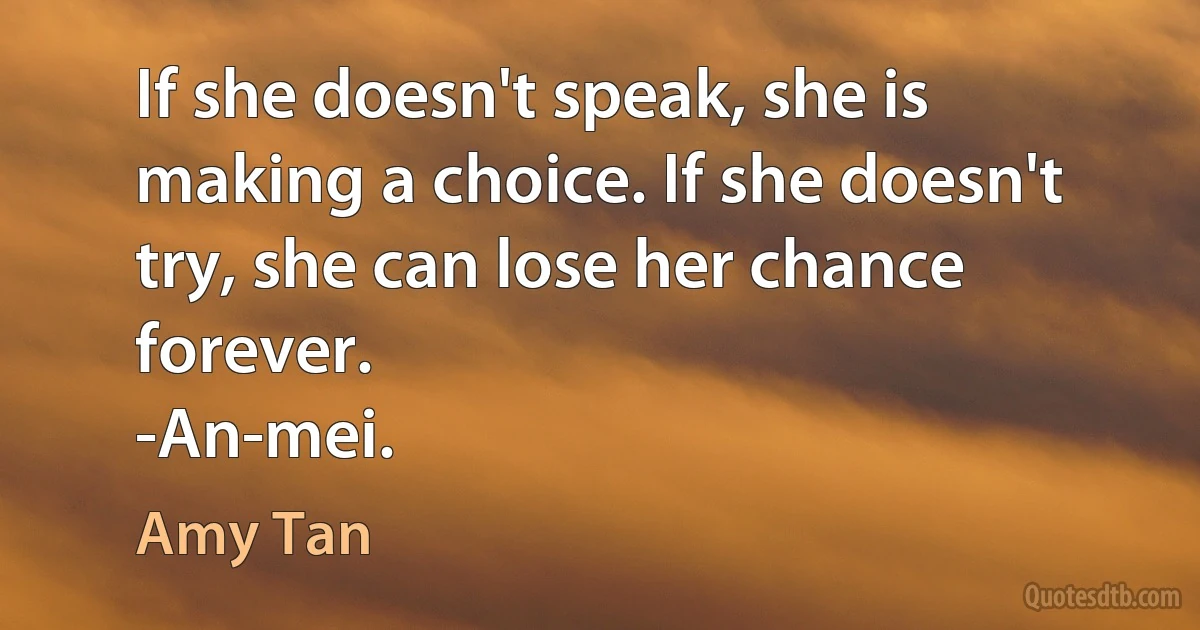 If she doesn't speak, she is making a choice. If she doesn't try, she can lose her chance forever.
-An-mei. (Amy Tan)