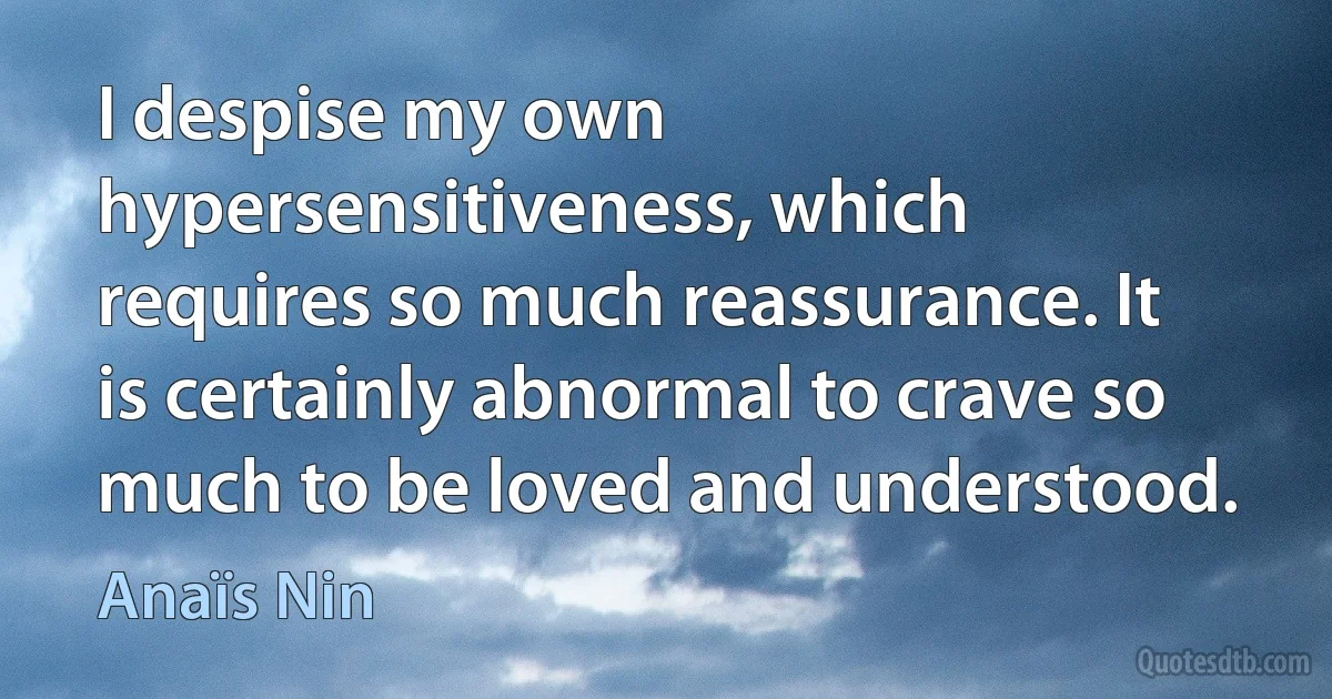 I despise my own hypersensitiveness, which requires so much reassurance. It is certainly abnormal to crave so much to be loved and understood. (Anaïs Nin)